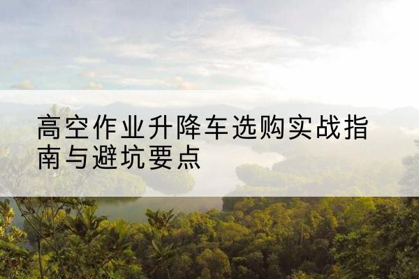 昂仁升降车怎么选-高空作业升降车选购实战指南与避坑要点