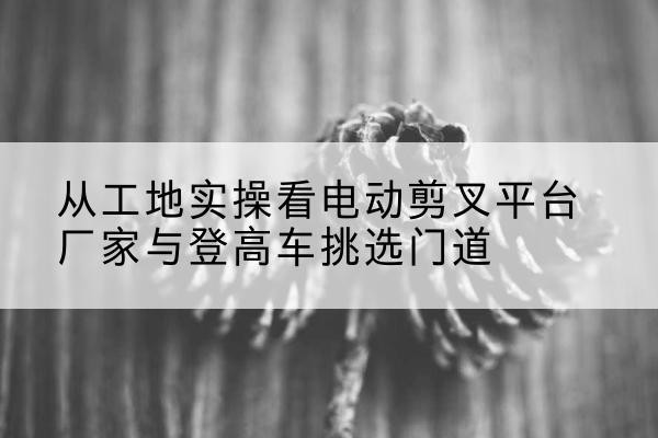 昂仁电动剪叉升降平台厂家-从工地实操看电动剪叉平台厂家与登高车挑选门道