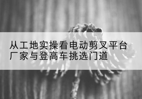 昂仁电动剪叉升降平台厂家-从工地实操看电动剪叉平台厂家与登高车挑选门道
